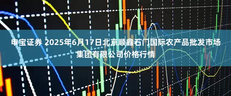 申宝证券 2025年6月17日北京顺鑫石门国际农产品批发市场集团有限公司价格行情
