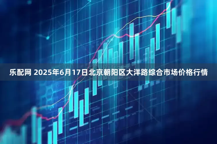 乐配网 2025年6月17日北京朝阳区大洋路综合市场价格行情