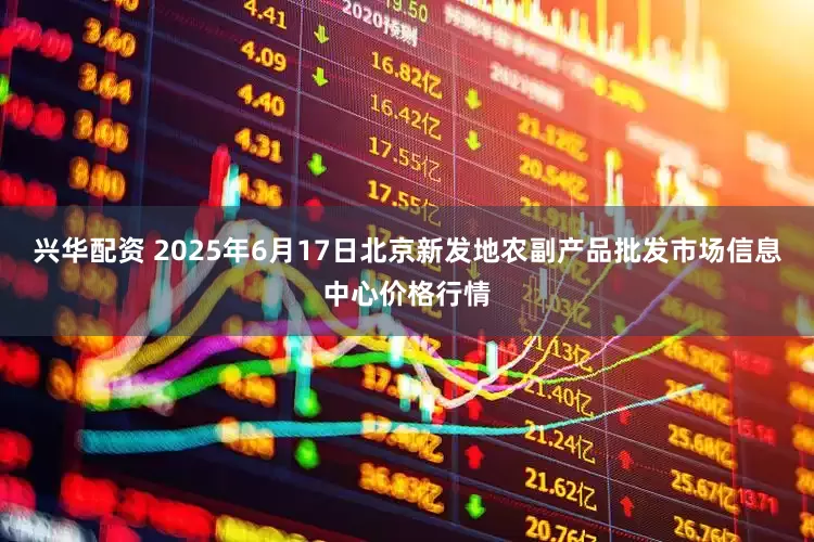 兴华配资 2025年6月17日北京新发地农副产品批发市场信息中心价格行情