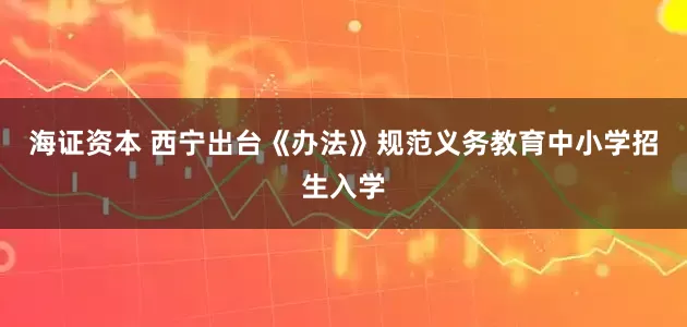 海证资本 西宁出台《办法》规范义务教育中小学招生入学