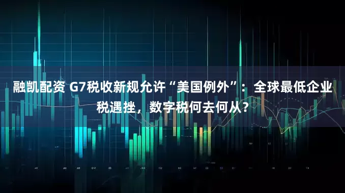 融凯配资 G7税收新规允许“美国例外”：全球最低企业税遇挫，数字税何去何从？