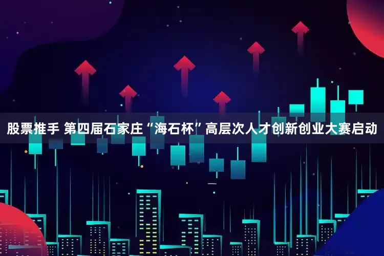 股票推手 第四届石家庄“海石杯”高层次人才创新创业大赛启动