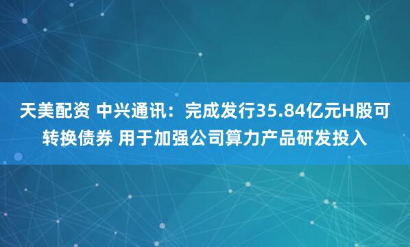 天美配资 中兴通讯：完成发行35.84亿元H股可转换债券 用于加强公司算力产品研发投入