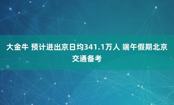 大金牛 预计进出京日均341.1万人 端午假期北京交通备考