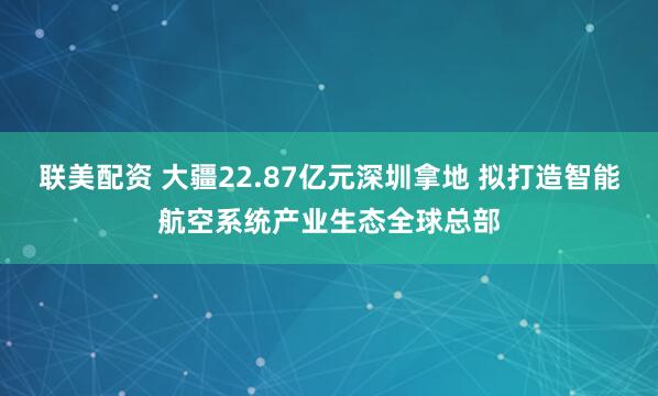 联美配资 大疆22.87亿元深圳拿地 拟打造智能航空系统产业生态全球总部