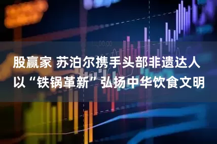 股赢家 苏泊尔携手头部非遗达人 以“铁锅革新”弘扬中华饮食文明