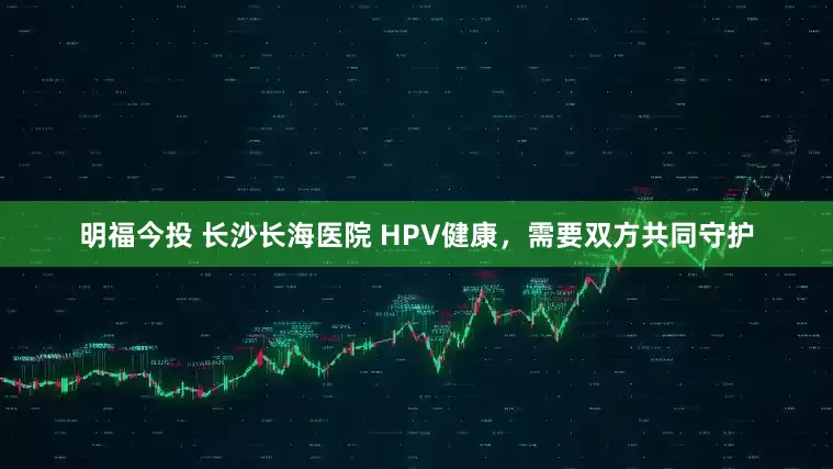 明福今投 长沙长海医院 HPV健康，需要双方共同守护