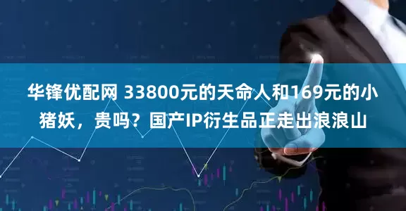 华锋优配网 33800元的天命人和169元的小猪妖，贵吗？国产IP衍生品正走出浪浪山