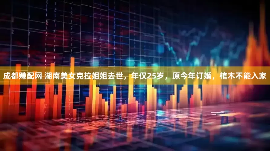 成都赚配网 湖南美女克拉姐姐去世，年仅25岁，原今年订婚，棺木不能入家