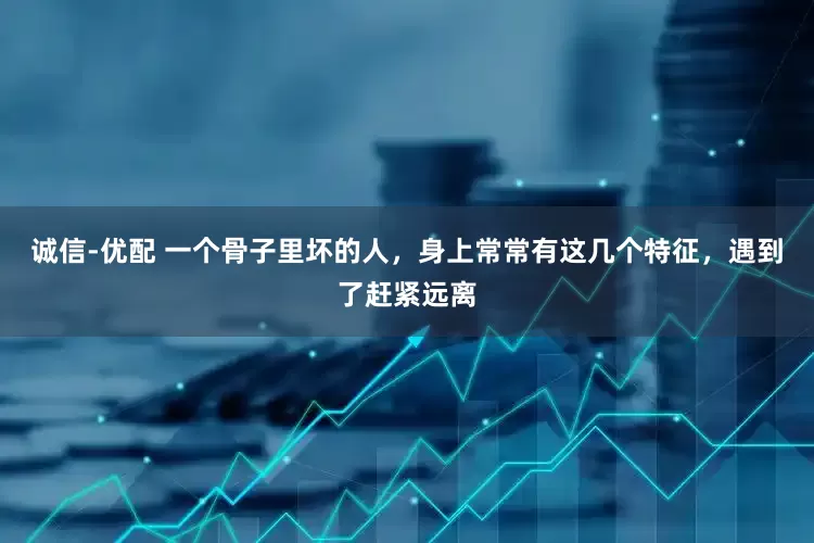 诚信-优配 一个骨子里坏的人，身上常常有这几个特征，遇到了赶紧远离